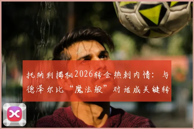 托纳利揭秘2026转会热刺内情:与德泽尔比“魔法般”对话成关键转折,热刺新中场如何融入布莱顿体系?