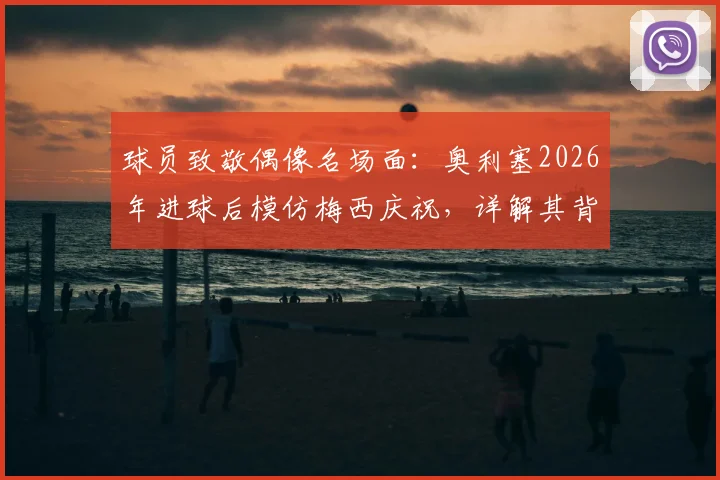 球员致敬偶像名场面:奥利塞2026年进球后模仿梅西庆祝,详解其背后深意与足坛经典致敬瞬间