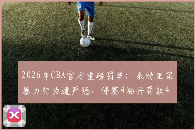 2026年CBA官方重磅罚单:米特里策暴力行为遭严惩,停赛4场并罚款4万引热议