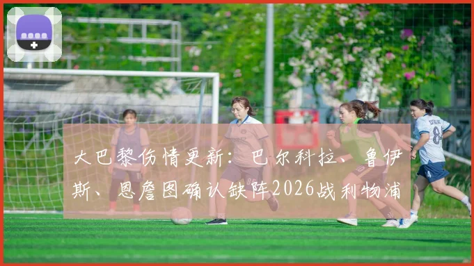 大巴黎伤情更新：巴尔科拉、鲁伊斯、恩詹图确认缺阵2026战利物浦，缺阵影响分析与潜在替代者前瞻