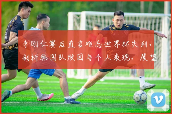 李刚仁赛后直言难忘世界杯失利,剖析韩国队败因与个人表现,展望2026年新征程