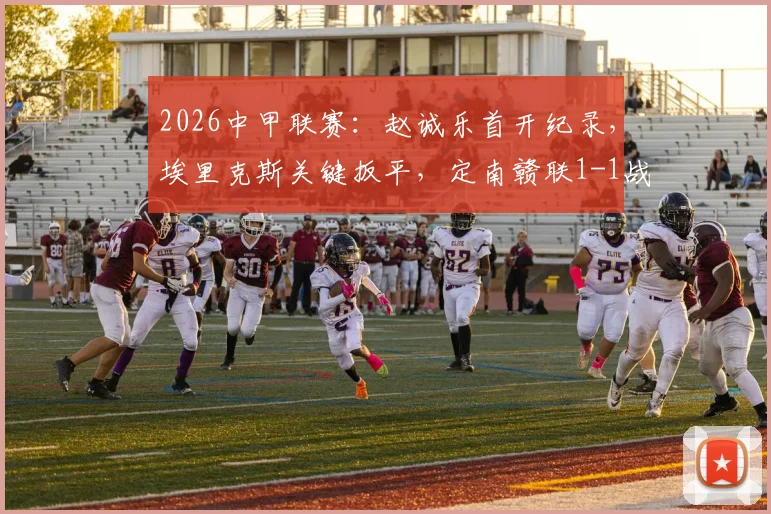 2026中甲联赛：赵诚乐首开纪录，埃里克斯关键扳平，定南赣联1-1战平南京城市，比赛数据与赛后分析