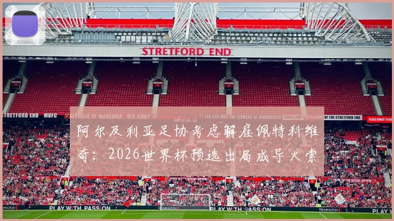 阿尔及利亚足协考虑解雇佩特科维奇:2026世界杯预选出局成导火索,换帅原因与战术失败分析