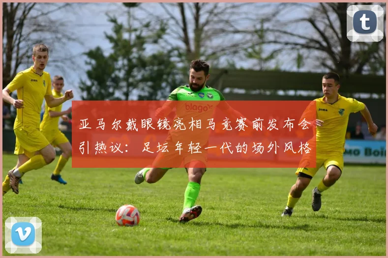 亚马尔戴眼镜亮相马竞赛前发布会引热议:足坛年轻一代的场外风格与偶像效仿观察