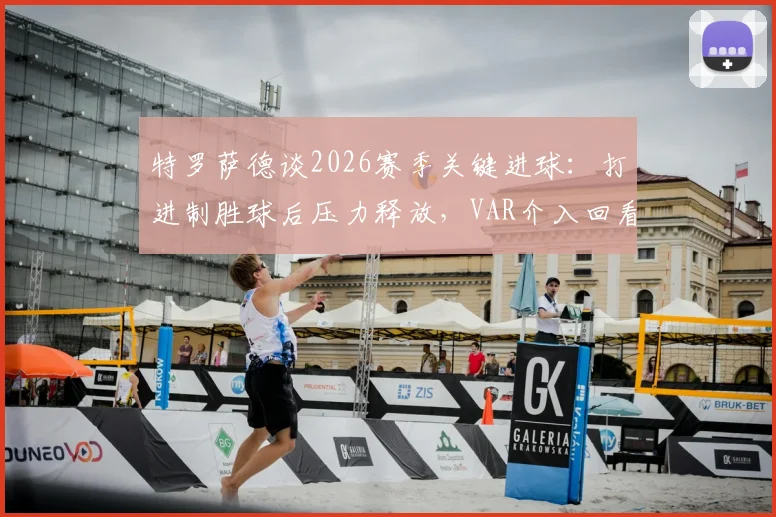 特罗萨德谈2026赛季关键进球：打进制胜球后压力释放，VAR介入回看多数是犯规信号