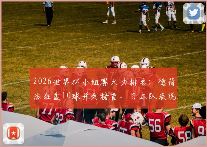 2026世界杯小组赛火力排名：德荷法狂轰10球并列榜首，日本队表现成最大惊喜