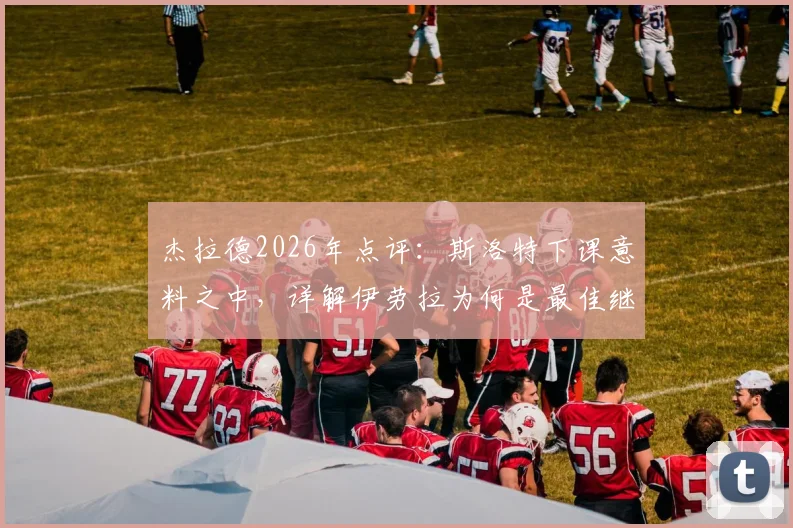 杰拉德2026年点评:斯洛特下课意料之中,详解伊劳拉为何是最佳继任者选择