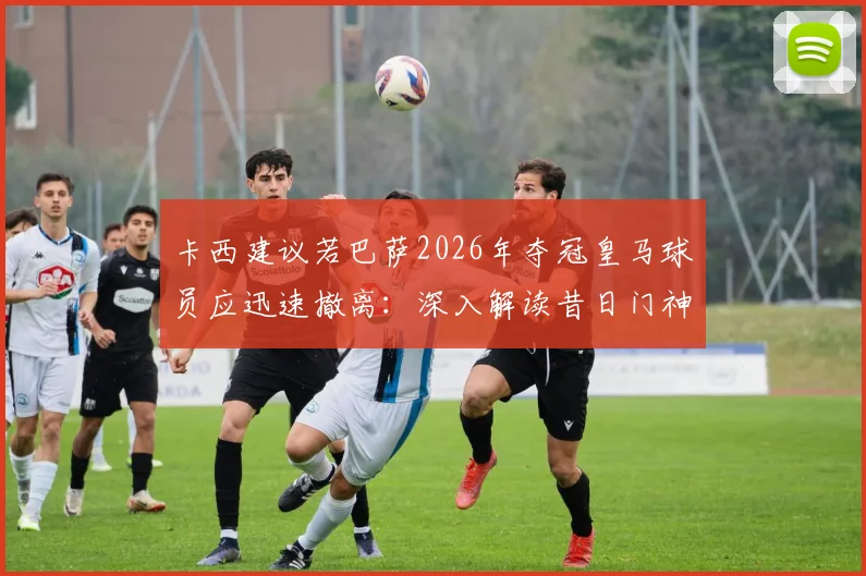 卡西建议若巴萨2026年夺冠皇马球员应迅速撤离:深入解读昔日门神的球场智慧与老对手间的微妙关系