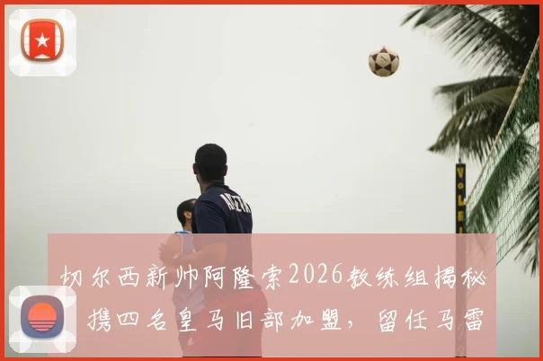 切尔西新帅阿隆索2026教练组揭秘：携四名皇马旧部加盟，留任马雷斯卡用意深远