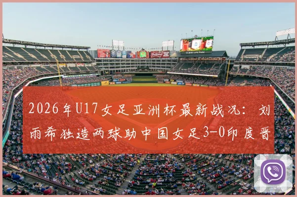 2026年U17女足亚洲杯最新战况:刘雨希独造两球助中国女足3-0印度晋级半决赛,附完整比赛数据分析及四强对阵前瞻
