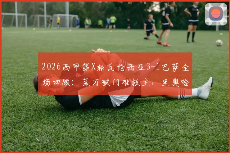 2026西甲第X轮瓦伦西亚3-1巴萨全场回顾：莱万破门难救主，里奥哈制胜反超，巴萨后防崩盘原因解析