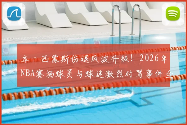 本·西蒙斯伤退风波升级!2026年NBA赛场球员与球迷激烈对骂事件全记录,伤病离场遭遇辱骂引热议