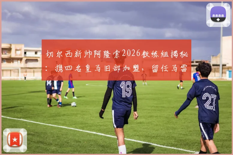 切尔西新帅阿隆索2026教练组揭秘:携四名皇马旧部加盟,留任马雷斯卡用意深远