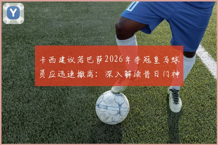 卡西建议若巴萨2026年夺冠皇马球员应迅速撤离：深入解读昔日门神的球场智慧与老对手间的微妙关系
