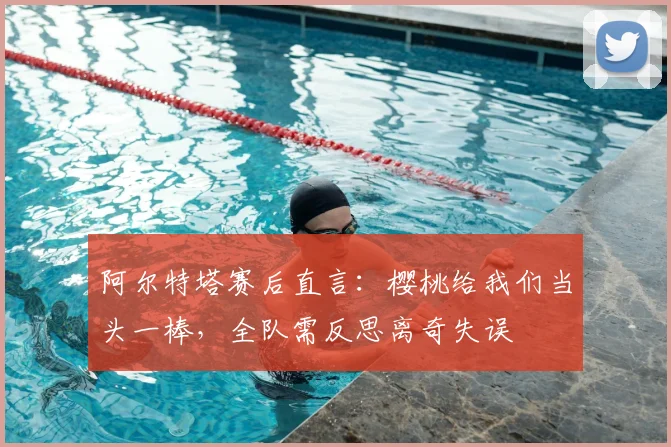 阿尔特塔赛后直言:樱桃给我们当头一棒,全队需反思离奇失误